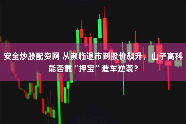 安全炒股配资网 从濒临退市到股价飙升，山子高科能否靠“押宝”造车逆袭？