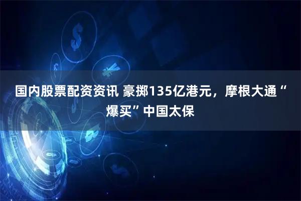 国内股票配资资讯 豪掷135亿港元，摩根大通“爆买”中国太保