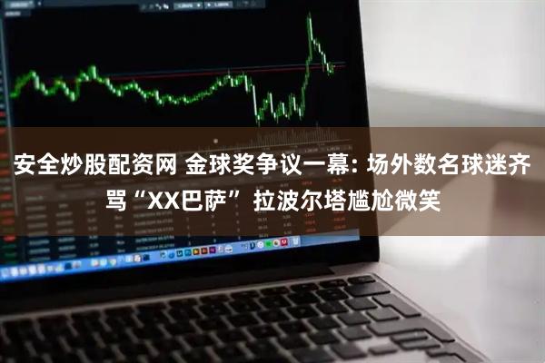 安全炒股配资网 金球奖争议一幕: 场外数名球迷齐骂“XX巴萨” 拉波尔塔尴尬微笑