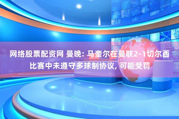 网络股票配资网 曼晚: 马奎尔在曼联2-1切尔西比赛中未遵守多球制协议, 可能受罚