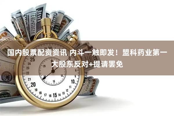 国内股票配资资讯 内斗一触即发！盟科药业第一大股东反对+提请罢免
