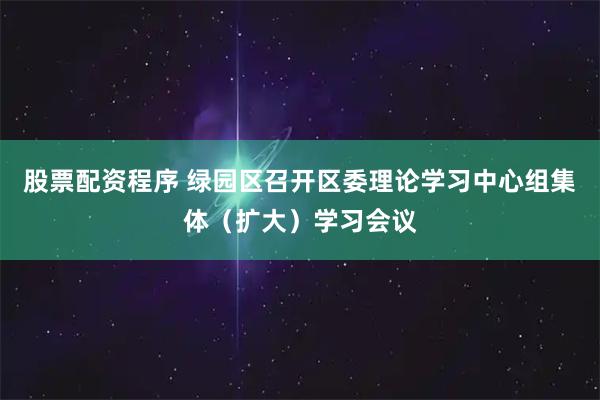 股票配资程序 绿园区召开区委理论学习中心组集体（扩大）学习会议