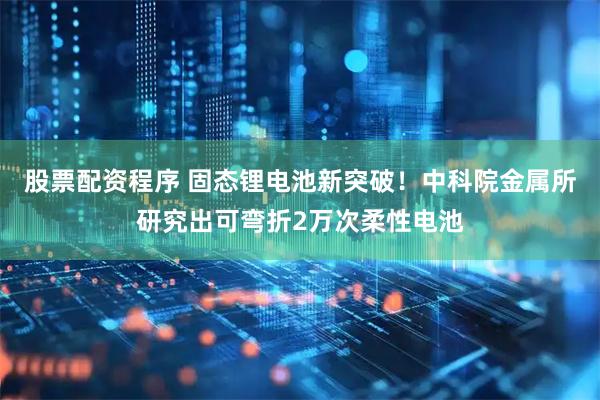 股票配资程序 固态锂电池新突破！中科院金属所研究出可弯折2万次柔性电池