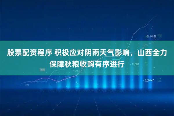 股票配资程序 积极应对阴雨天气影响，山西全力保障秋粮收购有序进行
