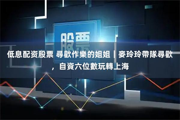 低息配资股票 尋歡作樂的姐姐｜麥玲玲帶隊尋歡，自資六位數玩轉上海