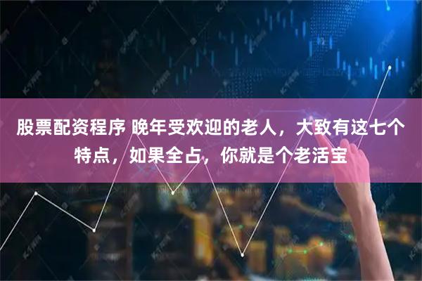 股票配资程序 晚年受欢迎的老人，大致有这七个特点，如果全占，你就是个老活宝