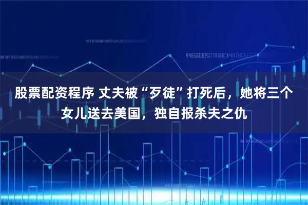 股票配资程序 丈夫被“歹徒”打死后，她将三个女儿送去美国，独自报杀夫之仇
