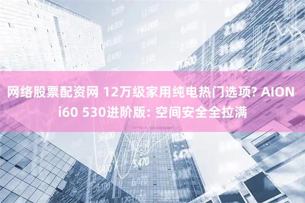 网络股票配资网 12万级家用纯电热门选项? AION i60 530进阶版: 空间安全全拉满