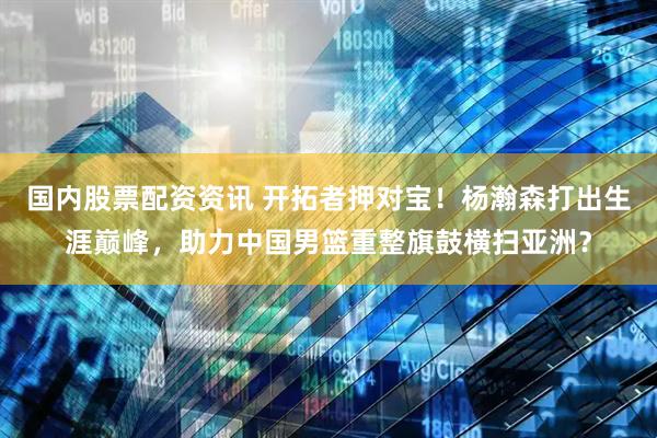 国内股票配资资讯 开拓者押对宝！杨瀚森打出生涯巅峰，助力中国男篮重整旗鼓横扫亚洲？