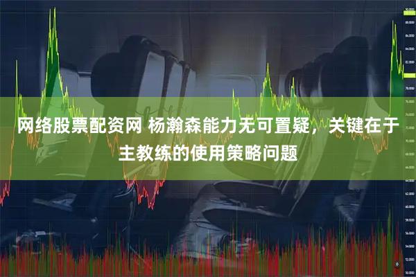 网络股票配资网 杨瀚森能力无可置疑，关键在于主教练的使用策略问题