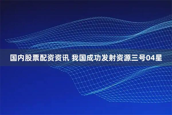 国内股票配资资讯 我国成功发射资源三号04星