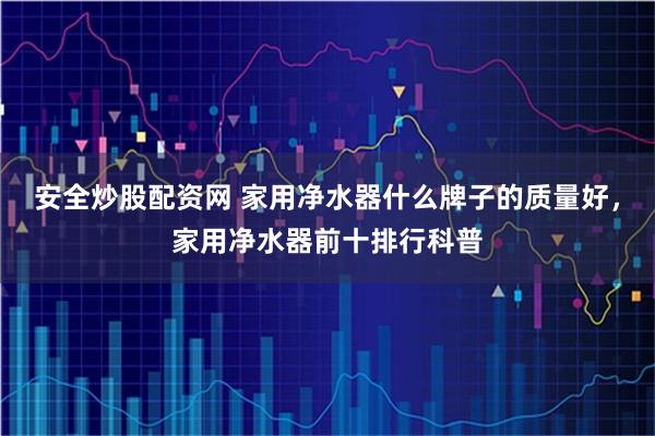 安全炒股配资网 家用净水器什么牌子的质量好，家用净水器前十排行科普