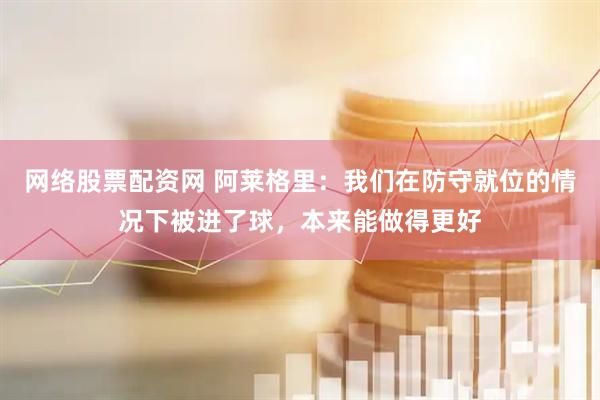 网络股票配资网 阿莱格里：我们在防守就位的情况下被进了球，本来能做得更好