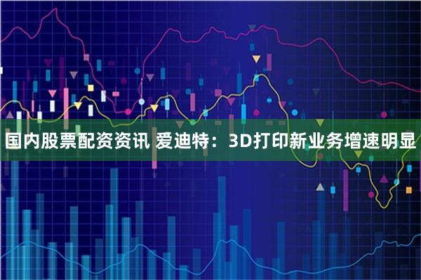 国内股票配资资讯 爱迪特：3D打印新业务增速明显