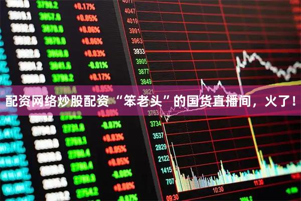 配资网络炒股配资 “笨老头”的国货直播间，火了！