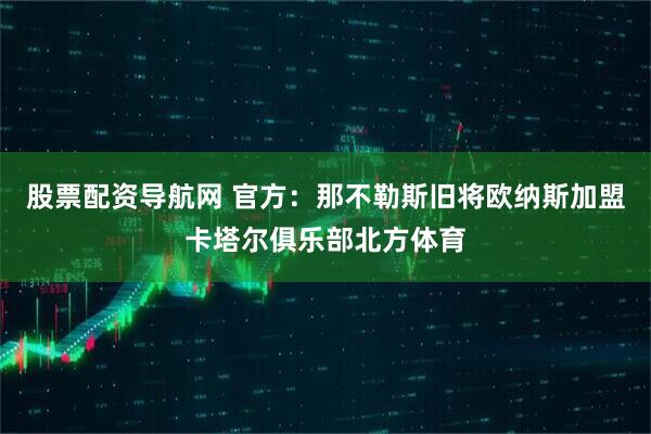 股票配资导航网 官方：那不勒斯旧将欧纳斯加盟卡塔尔俱乐部北方体育