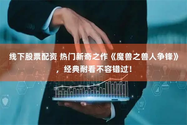 线下股票配资 热门新奇之作《魔兽之兽人争锋》，经典耐看不容错过！