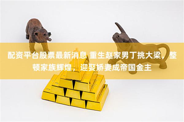 配资平台股票最新消息 重生赵家男丁挑大梁，整顿家族辉煌，迎娶娇妻成帝国金主