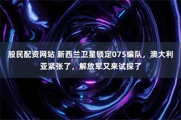 股民配资网站 新西兰卫星锁定075编队，澳大利亚紧张了，解放军又来试探了