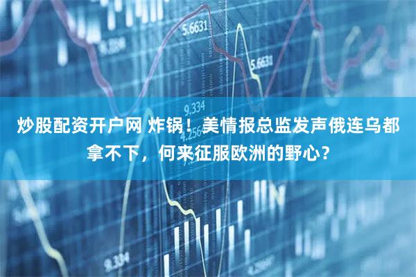 炒股配资开户网 炸锅！美情报总监发声俄连乌都拿不下，何来征服欧洲的野心？