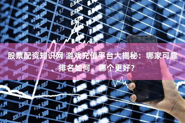 股票配资知识网 游戏充值平台大揭秘：哪家可靠、排名如何、哪个更好？