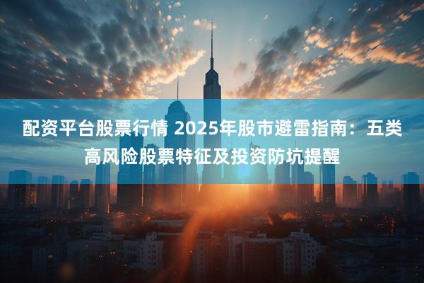 配资平台股票行情 2025年股市避雷指南：五类高风险股票特征及投资防坑提醒