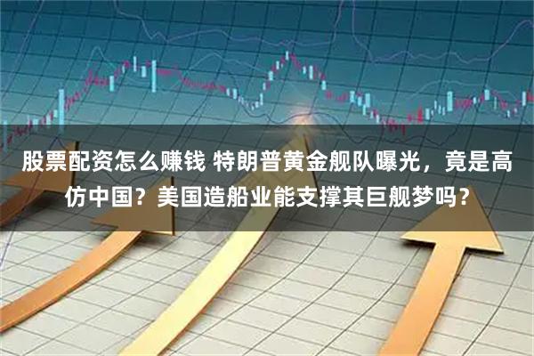 股票配资怎么赚钱 特朗普黄金舰队曝光，竟是高仿中国？美国造船业能支撑其巨舰梦吗？