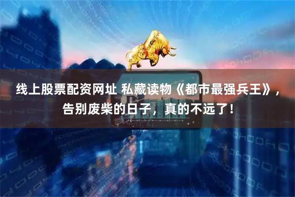 线上股票配资网址 私藏读物《都市最强兵王》，告别废柴的日子，真的不远了！