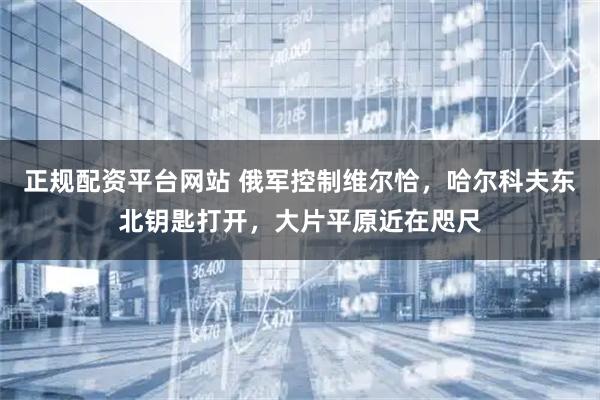 正规配资平台网站 俄军控制维尔恰，哈尔科夫东北钥匙打开，大片平原近在咫尺