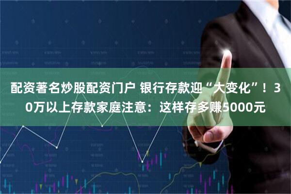 配资著名炒股配资门户 银行存款迎“大变化”！30万以上存款家庭注意：这样存多赚5000元