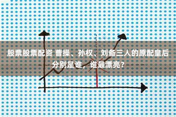 股票股票配资 曹操、孙权、刘备三人的原配皇后分别是谁，谁最漂亮？