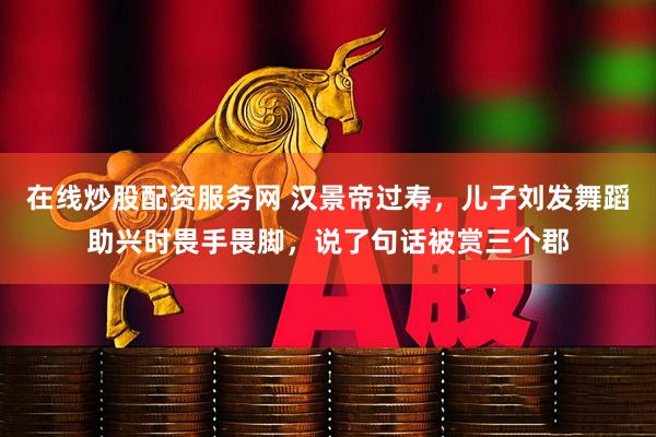 在线炒股配资服务网 汉景帝过寿，儿子刘发舞蹈助兴时畏手畏脚，说了句话被赏三个郡