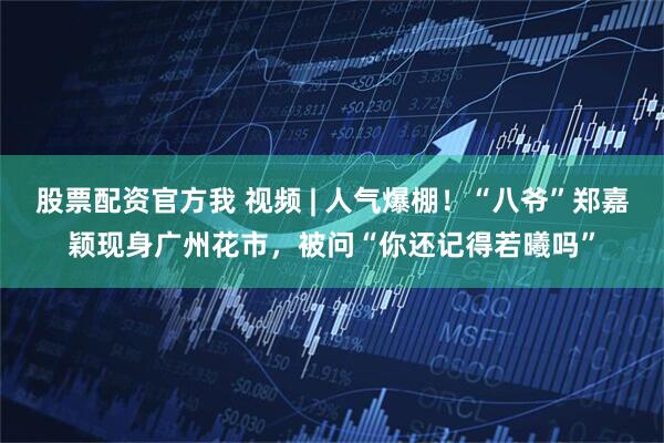 股票配资官方我 视频 | 人气爆棚！“八爷”郑嘉颖现身广州花市，被问“你还记得若曦吗”