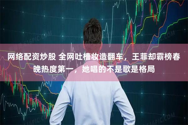 网络配资炒股 全网吐槽妆造翻车，王菲却霸榜春晚热度第一，她唱的不是歌是格局