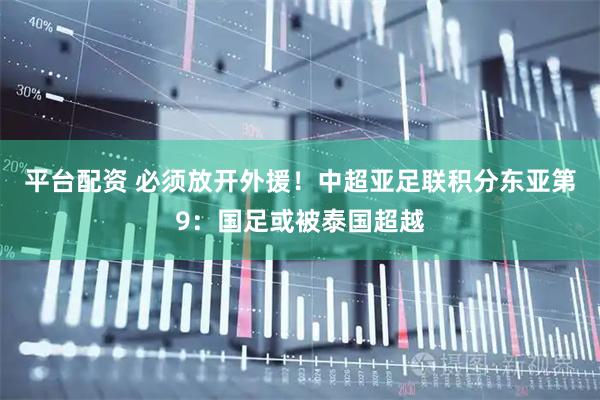 平台配资 必须放开外援！中超亚足联积分东亚第9：国足或被泰国超越