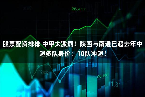 股票配资排排 中甲太激烈！陕西与南通已超去年中超多队身价：10队冲超！