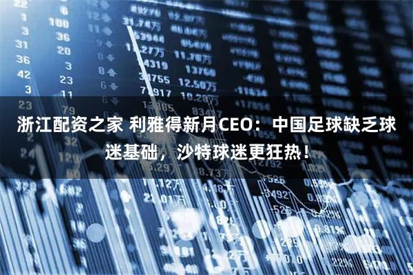 浙江配资之家 利雅得新月CEO：中国足球缺乏球迷基础，沙特球迷更狂热！