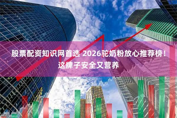 股票配资知识网首选 2026驼奶粉放心推荐榜！这牌子安全又营养