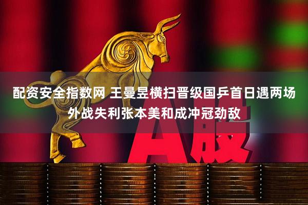 配资安全指数网 王曼昱横扫晋级国乒首日遇两场外战失利张本美和成冲冠劲敌