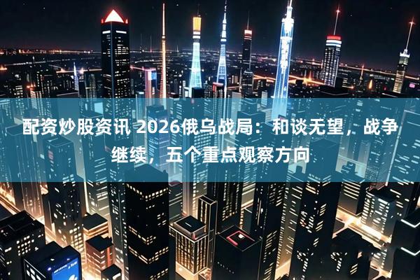 配资炒股资讯 2026俄乌战局：和谈无望，战争继续，五个重点观察方向