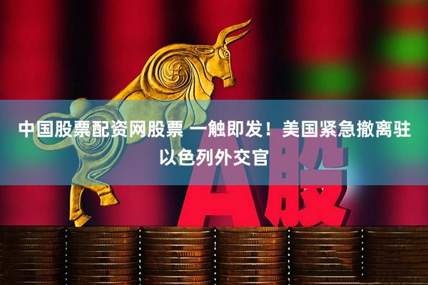 中国股票配资网股票 一触即发！美国紧急撤离驻以色列外交官