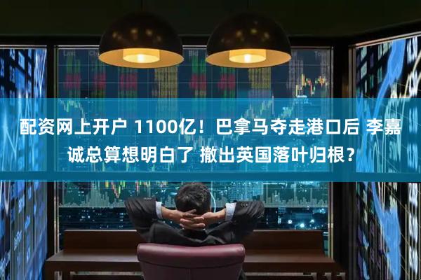 配资网上开户 1100亿！巴拿马夺走港口后 李嘉诚总算想明白了 撤出英国落叶归根？