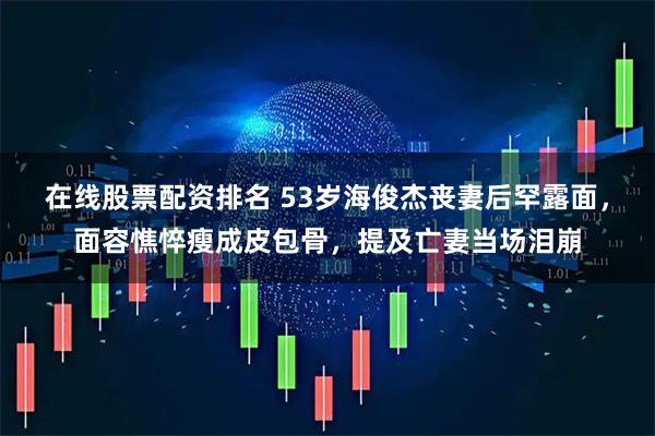 在线股票配资排名 53岁海俊杰丧妻后罕露面，面容憔悴瘦成皮包骨，提及亡妻当场泪崩