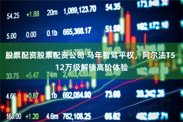股票配资股票配资公司 马年智驾平权，阿尔法T5 12万级解锁高阶体验