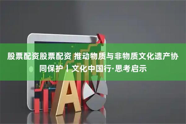 股票配资股票配资 推动物质与非物质文化遗产协同保护丨文化中国行·思考启示