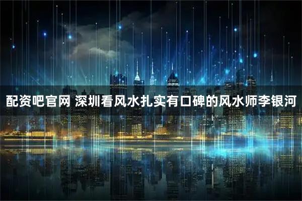 配资吧官网 深圳看风水扎实有口碑的风水师李银河