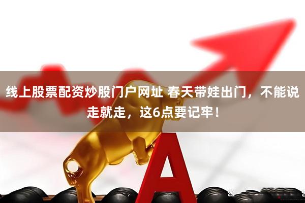 线上股票配资炒股门户网址 春天带娃出门，不能说走就走，这6点要记牢！