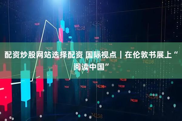 配资炒股网站选择配资 国际视点｜在伦敦书展上“阅读中国”