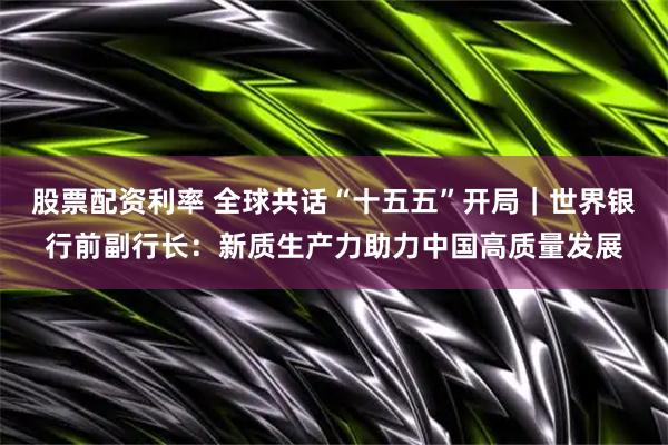 股票配资利率 全球共话“十五五”开局｜世界银行前副行长：新质生产力助力中国高质量发展