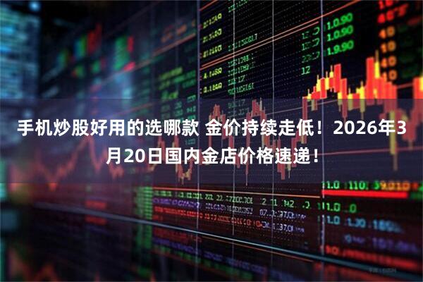 手机炒股好用的选哪款 金价持续走低！2026年3月20日国内金店价格速递！